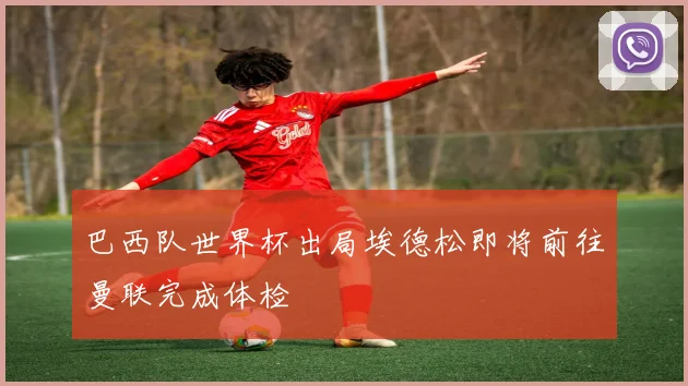巴西队世界杯出局埃德松即将前往曼联完成体检
