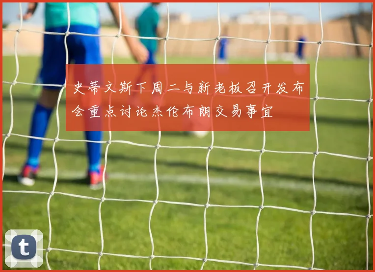 史蒂文斯下周二与新老板召开发布会重点讨论杰伦布朗交易事宜