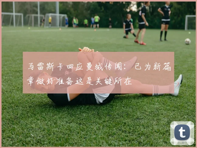 马雷斯卡回应曼城传闻：已为新篇章做好准备这是关键所在