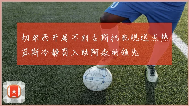 切尔西开局不利古斯托犯规送点热苏斯冷静罚入助阿森纳领先