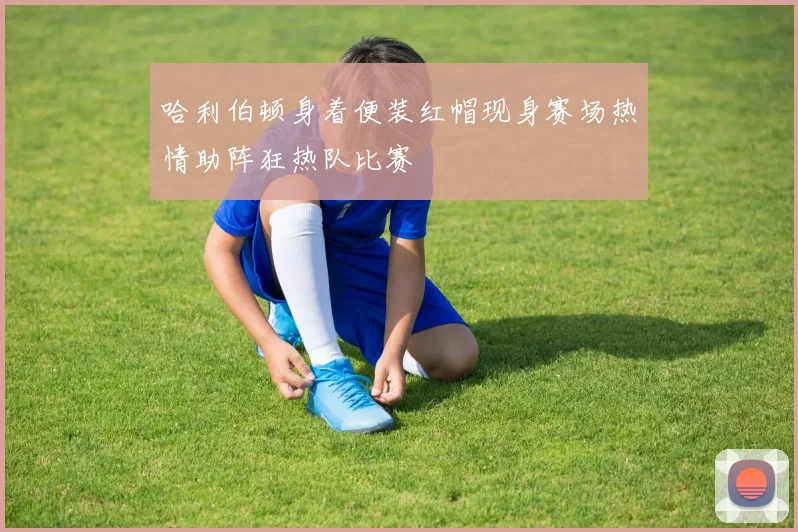 哈利伯顿身着便装红帽现身赛场热情助阵狂热队比赛