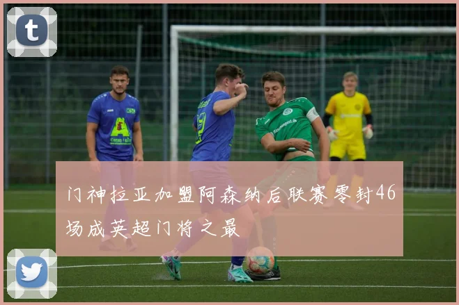 门神拉亚加盟阿森纳后联赛零封46场成英超门将之最