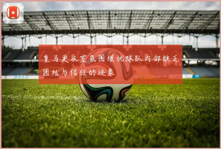 皇马更衣室氛围堪忧球队内部缺乏团结与信任的迹象