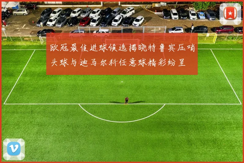 欧冠最佳进球候选揭晓特鲁宾压哨头球与迪马尔科任意球精彩纷呈