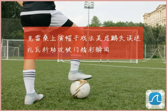克雷桑上演帽子戏法吴启鹏失误送礼瓦科助攻破门精彩瞬间