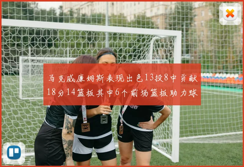 马克威廉姆斯表现出色13投8中贡献18分14篮板其中6个前场篮板助力球队