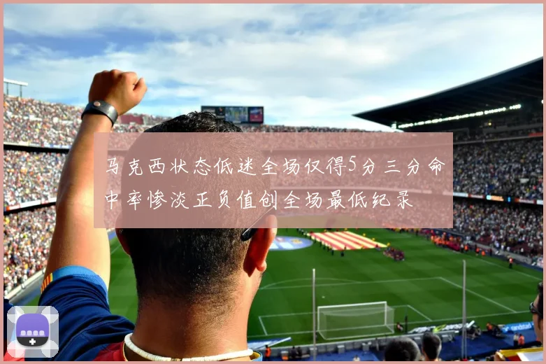 马克西状态低迷全场仅得5分三分命中率惨淡正负值创全场最低纪录