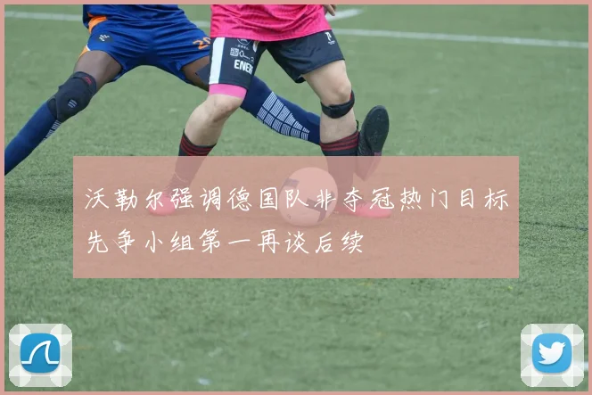 沃勒尔强调德国队非夺冠热门目标先争小组第一再谈后续