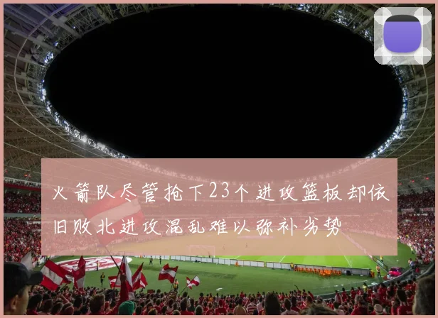 火箭队尽管抢下23个进攻篮板却依旧败北进攻混乱难以弥补劣势