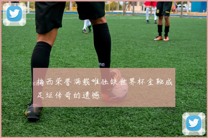 梅西荣誉满载唯独缺世界杯金靴成足坛传奇的遗憾