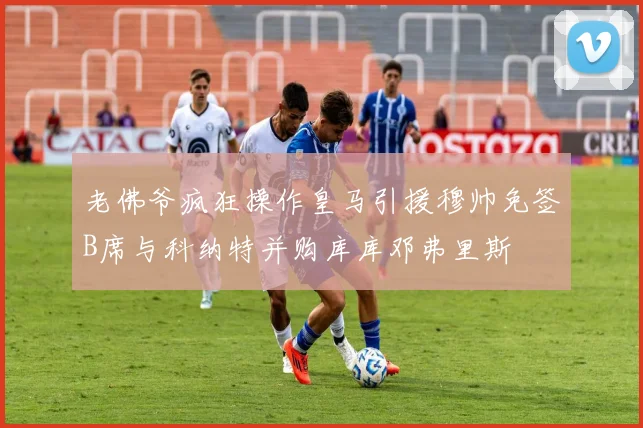 老佛爷疯狂操作皇马引援穆帅免签B席与科纳特并购库库邓弗里斯