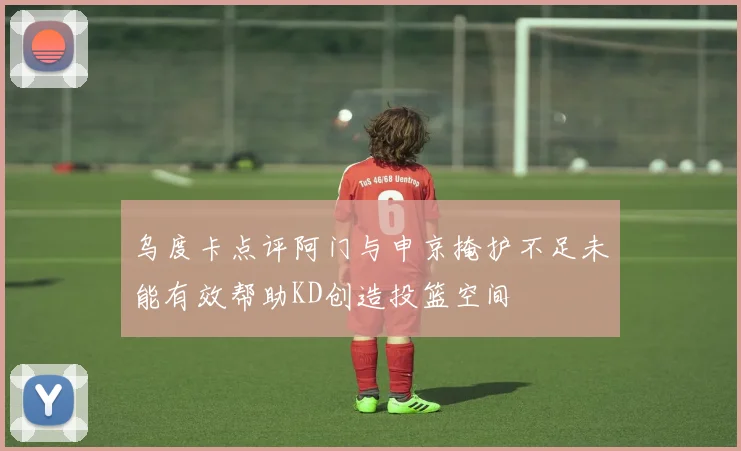 乌度卡点评阿门与申京掩护不足未能有效帮助KD创造投篮空间