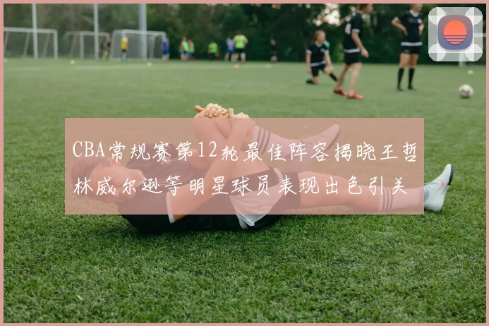CBA常规赛第12轮最佳阵容揭晓王哲林威尔逊等明星球员表现出色引关注
