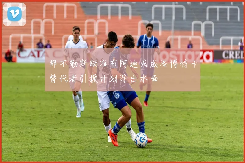那不勒斯瞄准布阿迪或成洛博特卡替代者引援计划浮出水面