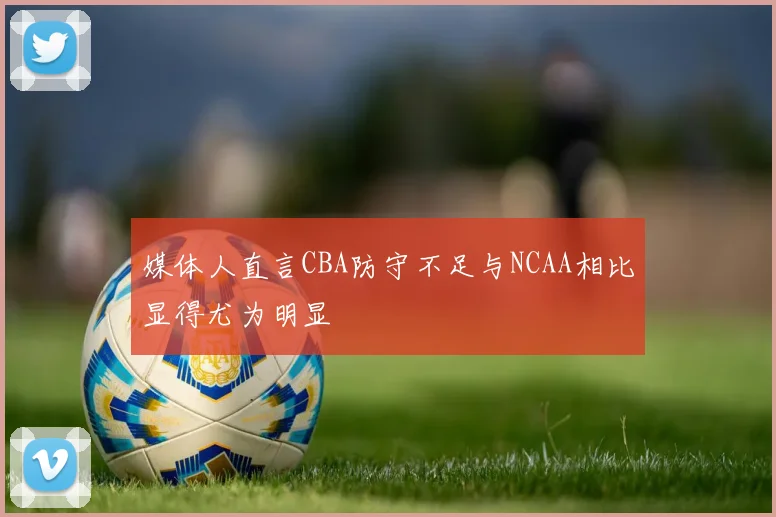 媒体人直言CBA防守不足与NCAA相比显得尤为明显