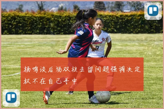杨鸣谈后场双核去留问题强调决定权不在自己手中