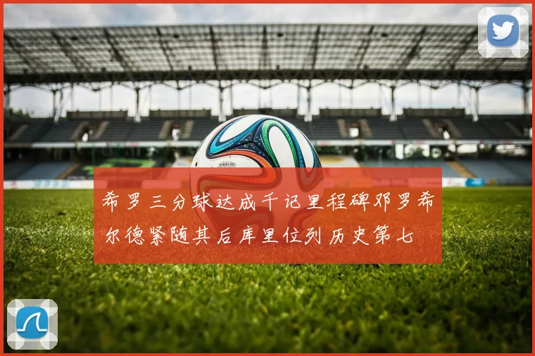 希罗三分球达成千记里程碑邓罗希尔德紧随其后库里位列历史第七